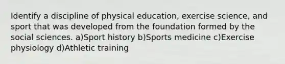 Identify a discipline of physical education, exercise science, and sport that was developed from the foundation formed by the social sciences. a)Sport history b)Sports medicine c)Exercise physiology d)Athletic training