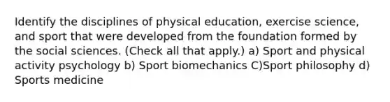 Identify the disciplines of physical education, exercise science, and sport that were developed from the foundation formed by the social sciences. (Check all that apply.) a) Sport and physical activity psychology b) Sport biomechanics C)Sport philosophy d) Sports medicine