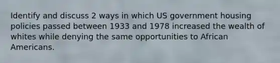 Identify and discuss 2 ways in which US government housing policies passed between 1933 and 1978 increased the wealth of whites while denying the same opportunities to African Americans.