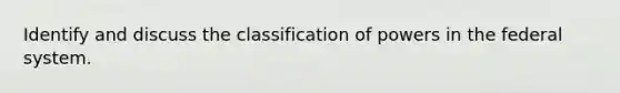 Identify and discuss the classification of powers in the federal system.