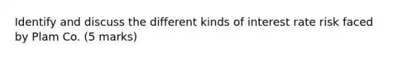 Identify and discuss the different kinds of interest rate risk faced by Plam Co. (5 marks)