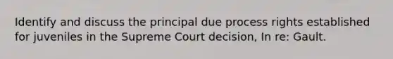 Identify and discuss the principal due process rights established for juveniles in the Supreme Court decision, In re: Gault.