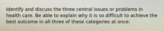 Identify and discuss the three central issues or problems in health care. Be able to explain why it is so difficult to achieve the best outcome in all three of these categories at once: