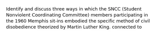 Identify and discuss three ways in which the SNCC (Student Nonviolent Coordinating Committee) members participating in the 1960 Memphis sit-ins embodied the specific method of civil disobedience theorized by Martin Luther King. connected to