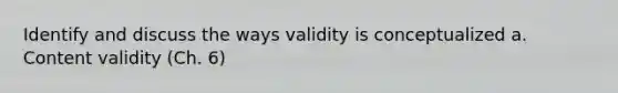 Identify and discuss the ways validity is conceptualized a. Content validity (Ch. 6)