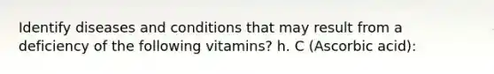 Identify diseases and conditions that may result from a deficiency of the following vitamins? h. C (Ascorbic acid):