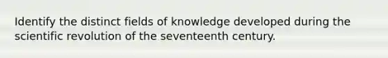 Identify the distinct fields of knowledge developed during the scientific revolution of the seventeenth century.