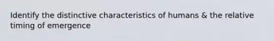 Identify the distinctive characteristics of humans & the relative timing of emergence