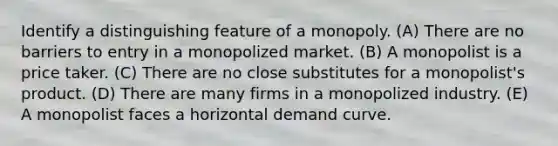 Identify a distinguishing feature of a monopoly. (A) There are no barriers to entry in a monopolized market. (B) A monopolist is a price taker. (C) There are no close substitutes for a monopolist's product. (D) There are many firms in a monopolized industry. (E) A monopolist faces a horizontal demand curve.