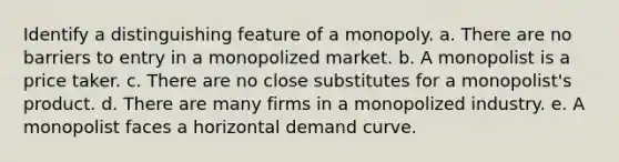 Identify a distinguishing feature of a monopoly. a. There are no barriers to entry in a monopolized market. b. A monopolist is a price taker. c. There are no close substitutes for a monopolist's product. d. There are many firms in a monopolized industry. e. A monopolist faces a horizontal demand curve.