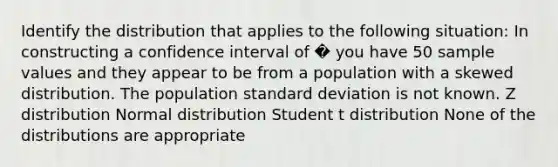 Identify the distribution that applies to the following situation: In constructing a confidence interval of � you have 50 sample values and they appear to be from a population with a skewed distribution. The population standard deviation is not known. Z distribution Normal distribution Student t distribution None of the distributions are appropriate