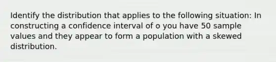 Identify the distribution that applies to the following situation: In constructing a confidence interval of o you have 50 sample values and they appear to form a population with a skewed distribution.