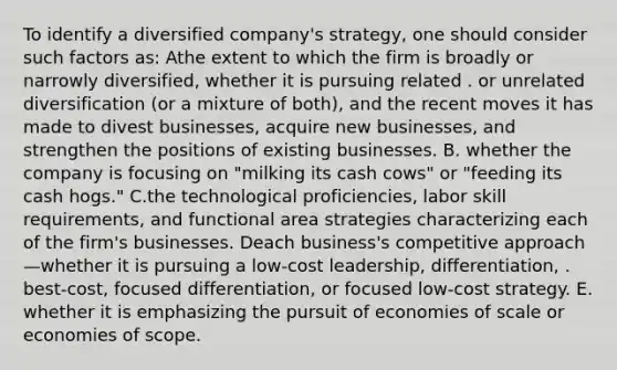 To identify a diversified company's strategy, one should consider such factors as: Athe extent to which the firm is broadly or narrowly diversified, whether it is pursuing related . or unrelated diversification (or a mixture of both), and the recent moves it has made to divest businesses, acquire new businesses, and strengthen the positions of existing businesses. B. whether the company is focusing on "milking its cash cows" or "feeding its cash hogs." C.the technological proficiencies, labor skill requirements, and functional area strategies characterizing each of the firm's businesses. Deach business's competitive approach—whether it is pursuing a low-cost leadership, differentiation, . best-cost, focused differentiation, or focused low-cost strategy. E. whether it is emphasizing the pursuit of economies of scale or economies of scope.