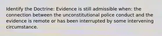 Identify the Doctrine: Evidence is still admissible when: the connection between the unconstitutional police conduct and the evidence is remote or has been interrupted by some intervening circumstance.