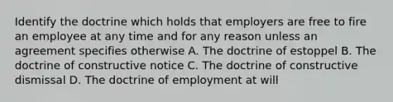 Identify the doctrine which holds that employers are free to fire an employee at any time and for any reason unless an agreement specifies otherwise A. The doctrine of estoppel B. The doctrine of constructive notice C. The doctrine of constructive dismissal D. The doctrine of employment at will