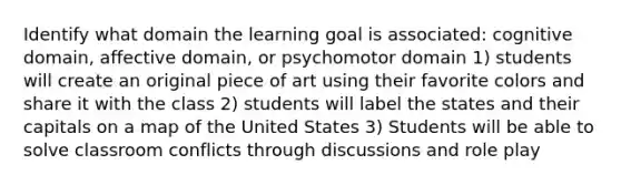 Identify what domain the learning goal is associated: cognitive domain, affective domain, or psychomotor domain 1) students will create an original piece of art using their favorite colors and share it with the class 2) students will label the states and their capitals on a map of the United States 3) Students will be able to solve classroom conflicts through discussions and role play