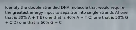 Identify the double-stranded DNA molecule that would require the greatest energy input to separate into single strands A) one that is 30% A + T B) one that is 40% A + T C) one that is 50% G + C D) one that is 60% G + C