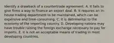 Identify a drawback of a countertrade agreement. A. It fails to give firms a way to finance an export deal. B. It requires an in-house trading department to be maintained, which can be expensive and time-consuming. C. It is detrimental to the economy of the importing country. D. Developing nations may have trouble raising the foreign exchange necessary to pay for imports. E. It is not an acceptable means of trading in most developing countries.