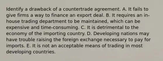 Identify a drawback of a countertrade agreement. A. It fails to give firms a way to finance an export deal. B. It requires an in-house trading department to be maintained, which can be expensive and time-consuming. C. It is detrimental to the economy of the importing country. D. Developing nations may have trouble raising the foreign exchange necessary to pay for imports. E. It is not an acceptable means of trading in most developing countries.