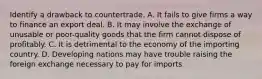 Identify a drawback to countertrade. A. It fails to give firms a way to finance an export deal. B. It may involve the exchange of unusable or poor-quality goods that the firm cannot dispose of profitably. C. It is detrimental to the economy of the importing country. D. Developing nations may have trouble raising the foreign exchange necessary to pay for imports