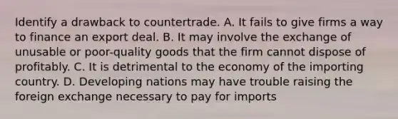 Identify a drawback to countertrade. A. It fails to give firms a way to finance an export deal. B. It may involve the exchange of unusable or poor-quality goods that the firm cannot dispose of profitably. C. It is detrimental to the economy of the importing country. D. Developing nations may have trouble raising the foreign exchange necessary to pay for imports