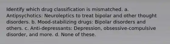 Identify which drug classification is mismatched. a. Antipsychotics: Neuroleptics to treat bipolar and other thought disorders. b. Mood-stabilizing drugs: Bipolar disorders and others. c. Anti-depressants: Depression, obsessive-compulsive disorder, and more. d. None of these.