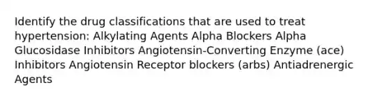 Identify the drug classifications that are used to treat hypertension: Alkylating Agents Alpha Blockers Alpha Glucosidase Inhibitors Angiotensin-Converting Enzyme (ace) Inhibitors Angiotensin Receptor blockers (arbs) Antiadrenergic Agents