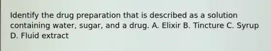 Identify the drug preparation that is described as a solution containing water, sugar, and a drug. A. Elixir B. Tincture C. Syrup D. Fluid extract