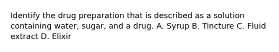 Identify the drug preparation that is described as a solution containing water, sugar, and a drug. A. Syrup B. Tincture C. Fluid extract D. Elixir