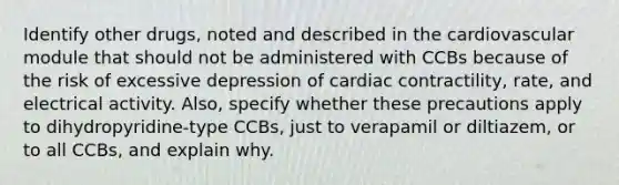 Identify other drugs, noted and described in the cardiovascular module that should not be administered with CCBs because of the risk of excessive depression of cardiac contractility, rate, and electrical activity. Also, specify whether these precautions apply to dihydropyridine-type CCBs, just to verapamil or diltiazem, or to all CCBs, and explain why.