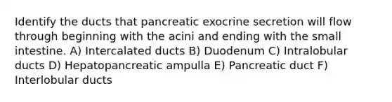 Identify the ducts that pancreatic exocrine secretion will flow through beginning with the acini and ending with <a href='https://www.questionai.com/knowledge/kt623fh5xn-the-small-intestine' class='anchor-knowledge'>the small intestine</a>. A) Intercalated ducts B) Duodenum C) Intralobular ducts D) Hepatopancreatic ampulla E) Pancreatic duct F) Interlobular ducts