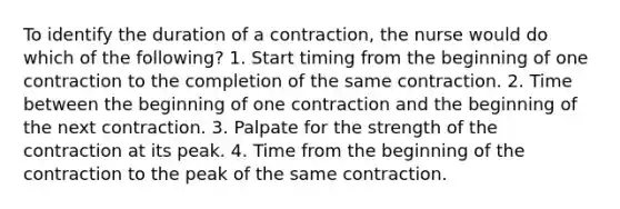 To identify the duration of a contraction, the nurse would do which of the following? 1. Start timing from the beginning of one contraction to the completion of the same contraction. 2. Time between the beginning of one contraction and the beginning of the next contraction. 3. Palpate for the strength of the contraction at its peak. 4. Time from the beginning of the contraction to the peak of the same contraction.