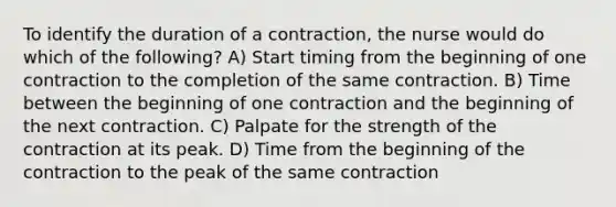 To identify the duration of a contraction, the nurse would do which of the following? A) Start timing from the beginning of one contraction to the completion of the same contraction. B) Time between the beginning of one contraction and the beginning of the next contraction. C) Palpate for the strength of the contraction at its peak. D) Time from the beginning of the contraction to the peak of the same contraction