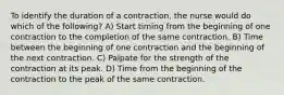 To identify the duration of a contraction, the nurse would do which of the following? A) Start timing from the beginning of one contraction to the completion of the same contraction. B) Time between the beginning of one contraction and the beginning of the next contraction. C) Palpate for the strength of the contraction at its peak. D) Time from the beginning of the contraction to the peak of the same contraction.