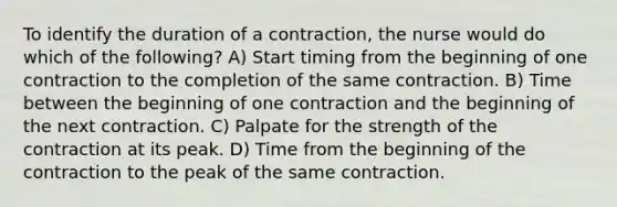 To identify the duration of a contraction, the nurse would do which of the following? A) Start timing from the beginning of one contraction to the completion of the same contraction. B) Time between the beginning of one contraction and the beginning of the next contraction. C) Palpate for the strength of the contraction at its peak. D) Time from the beginning of the contraction to the peak of the same contraction.