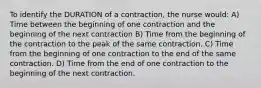 To identify the DURATION of a contraction, the nurse would: A) Time between the beginning of one contraction and the beginning of the next contraction B) Time from the beginning of the contraction to the peak of the same contraction. C) Time from the beginning of one contraction to the end of the same contraction. D) Time from the end of one contraction to the beginning of the next contraction.