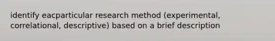 identify eacparticular research method (experimental, correlational, descriptive) based on a brief description