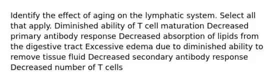 Identify the effect of aging on the lymphatic system. Select all that apply. Diminished ability of T cell maturation Decreased primary antibody response Decreased absorption of lipids from the digestive tract Excessive edema due to diminished ability to remove tissue fluid Decreased secondary antibody response Decreased number of T cells