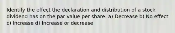 Identify the effect the declaration and distribution of a stock dividend has on the par value per share. a) Decrease b) No effect c) Increase d) Increase or decrease