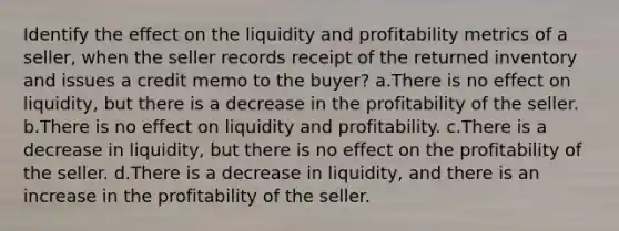 Identify the effect on the liquidity and profitability metrics of a seller, when the seller records receipt of the returned inventory and issues a credit memo to the buyer? a.There is no effect on liquidity, but there is a decrease in the profitability of the seller. b.There is no effect on liquidity and profitability. c.There is a decrease in liquidity, but there is no effect on the profitability of the seller. d.There is a decrease in liquidity, and there is an increase in the profitability of the seller.