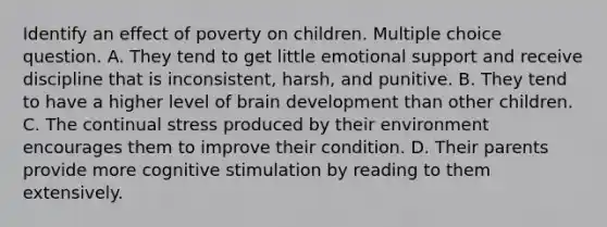 Identify an effect of poverty on children. Multiple choice question. A. They tend to get little emotional support and receive discipline that is inconsistent, harsh, and punitive. B. They tend to have a higher level of brain development than other children. C. The continual stress produced by their environment encourages them to improve their condition. D. Their parents provide more cognitive stimulation by reading to them extensively.