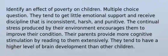 Identify an effect of poverty on children. Multiple choice question. They tend to get little emotional support and receive discipline that is inconsistent, harsh, and punitive. The continual stress produced by their environment encourages them to improve their condition. Their parents provide more cognitive stimulation by reading to them extensively. They tend to have a higher level of brain development than other children.