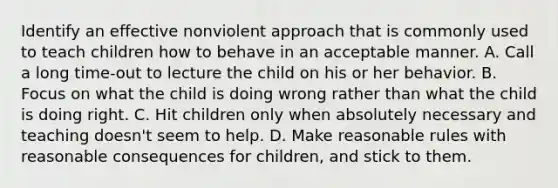 Identify an effective nonviolent approach that is commonly used to teach children how to behave in an acceptable manner. A. Call a long time-out to lecture the child on his or her behavior. B. Focus on what the child is doing wrong rather than what the child is doing right. C. Hit children only when absolutely necessary and teaching doesn't seem to help. D. Make reasonable rules with reasonable consequences for children, and stick to them.