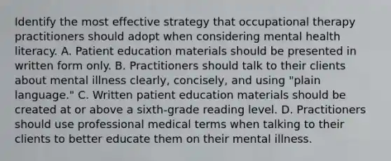 Identify the most effective strategy that occupational therapy practitioners should adopt when considering mental health literacy. A. Patient education materials should be presented in written form only. B. Practitioners should talk to their clients about mental illness clearly, concisely, and using "plain language." C. Written patient education materials should be created at or above a sixth-grade reading level. D. Practitioners should use professional medical terms when talking to their clients to better educate them on their mental illness.