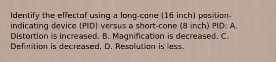 Identify the effectof using a long-cone (16 inch) position-indicating device (PID) versus a short-cone (8 inch) PID: A. Distortion is increased. B. Magnification is decreased. C. Definition is decreased. D. Resolution is less.