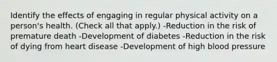 Identify the effects of engaging in regular physical activity on a person's health. (Check all that apply.) -Reduction in the risk of premature death -Development of diabetes -Reduction in the risk of dying from heart disease -Development of high blood pressure