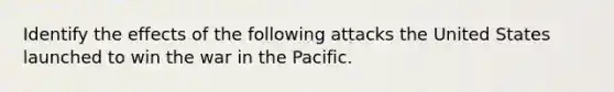 Identify the effects of the following attacks the United States launched to win the war in the Pacific.