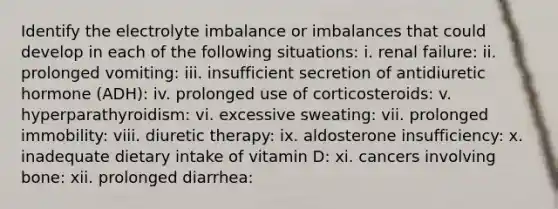 Identify the electrolyte imbalance or imbalances that could develop in each of the following situations: i. renal failure: ii. prolonged vomiting: iii. insufficient secretion of antidiuretic hormone (ADH): iv. prolonged use of corticosteroids: v. hyperparathyroidism: vi. excessive sweating: vii. prolonged immobility: viii. diuretic therapy: ix. aldosterone insufficiency: x. inadequate dietary intake of vitamin D: xi. cancers involving bone: xii. prolonged diarrhea: