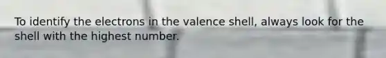 To identify the electrons in the valence shell, always look for the shell with the highest number.