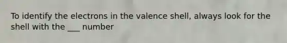 To identify the electrons in the valence shell, always look for the shell with the ___ number